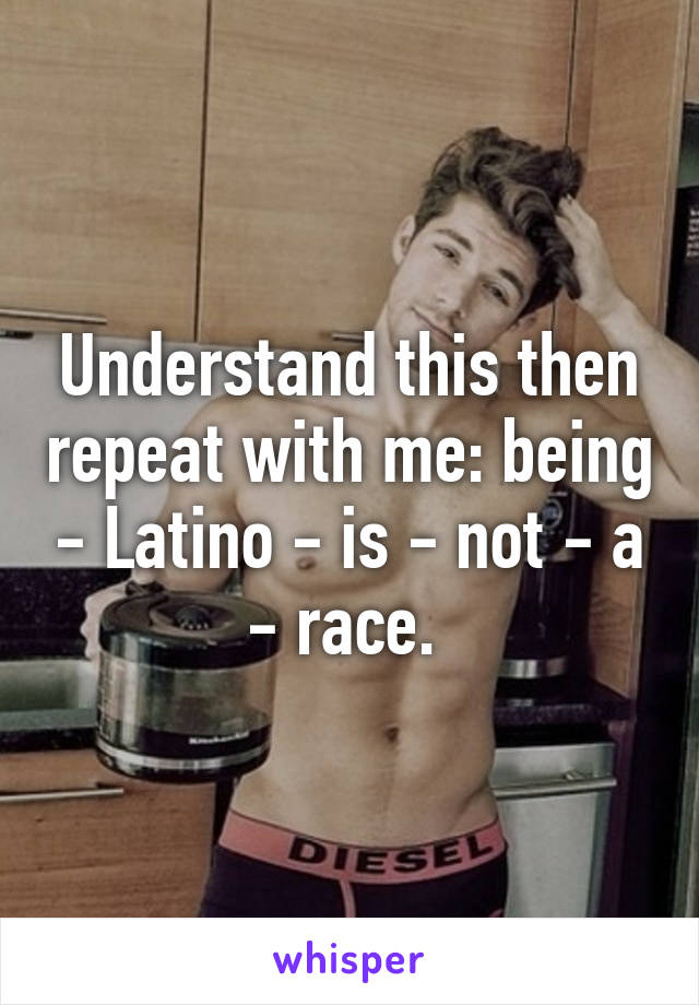 Understand this then repeat with me: being - Latino - is - not - a - race. 