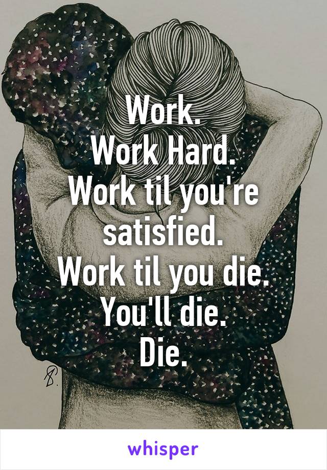 Work.
Work Hard.
Work til you're satisfied.
Work til you die.
You'll die.
Die.