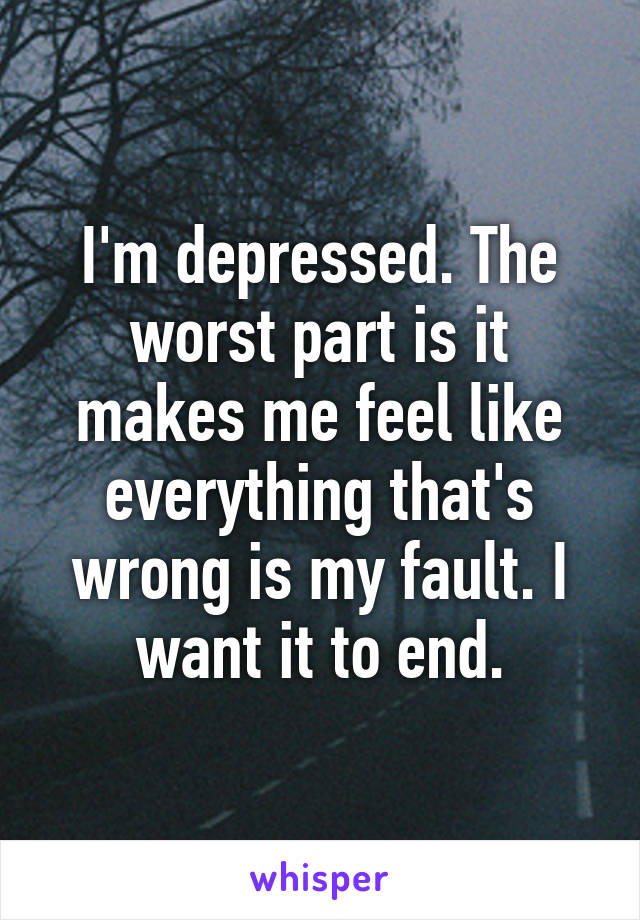 I'm depressed. The worst part is it makes me feel like everything that's wrong is my fault. I want it to end.