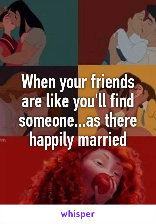When your friends are like you'll find someone...as there happily married