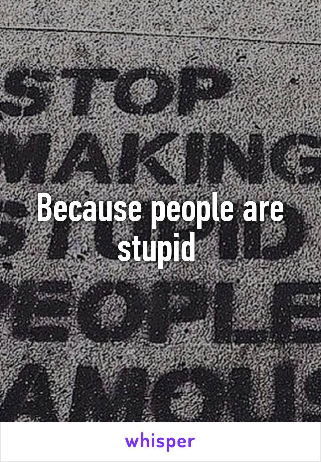 Because people are stupid 