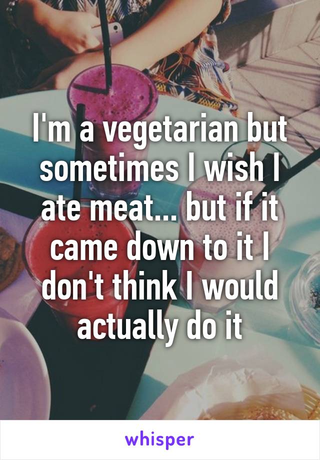 I'm a vegetarian but sometimes I wish I ate meat... but if it came down to it I don't think I would actually do it