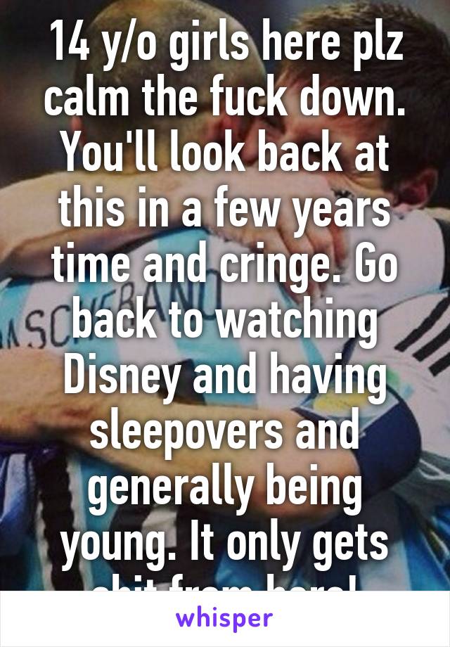 14 y/o girls here plz calm the fuck down. You'll look back at this in a few years time and cringe. Go back to watching Disney and having sleepovers and generally being young. It only gets shit from here!