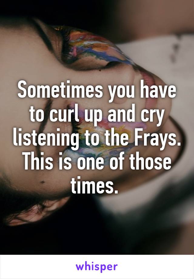 Sometimes you have to curl up and cry listening to the Frays. This is one of those times. 