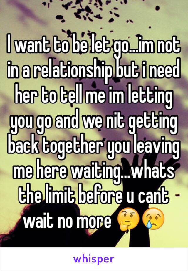I want to be let go...im not in a relationship but i need her to tell me im letting you go and we nit getting back together you leaving me here waiting...whats the limit before u cant wait no more 🤔😢