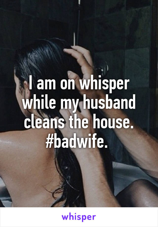 I am on whisper while my husband cleans the house. #badwife. 