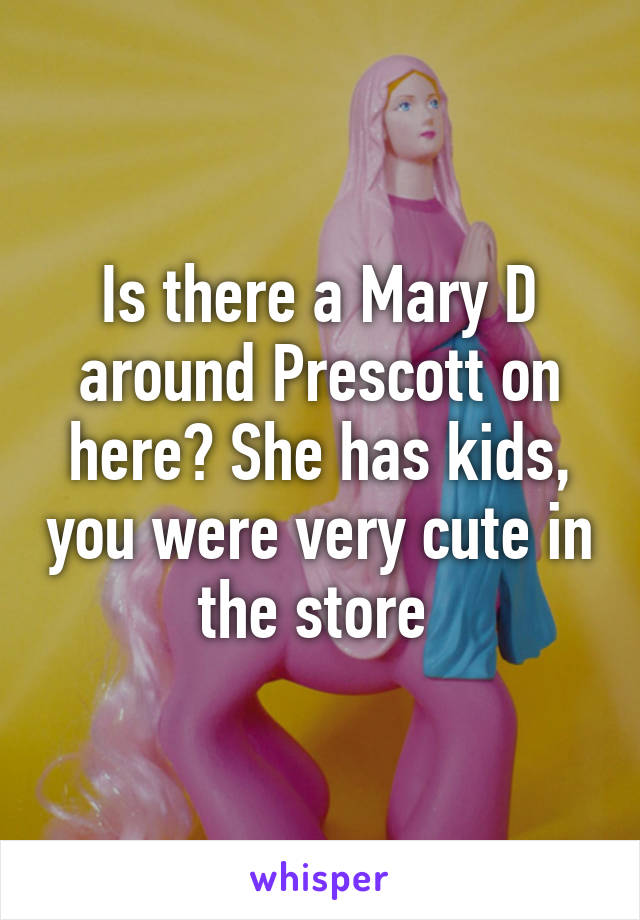 Is there a Mary D around Prescott on here? She has kids, you were very cute in the store 