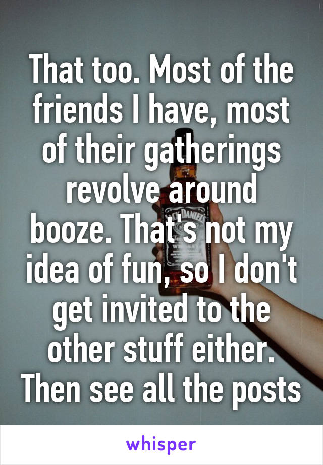 That too. Most of the friends I have, most of their gatherings revolve around booze. That's not my idea of fun, so I don't get invited to the other stuff either. Then see all the posts