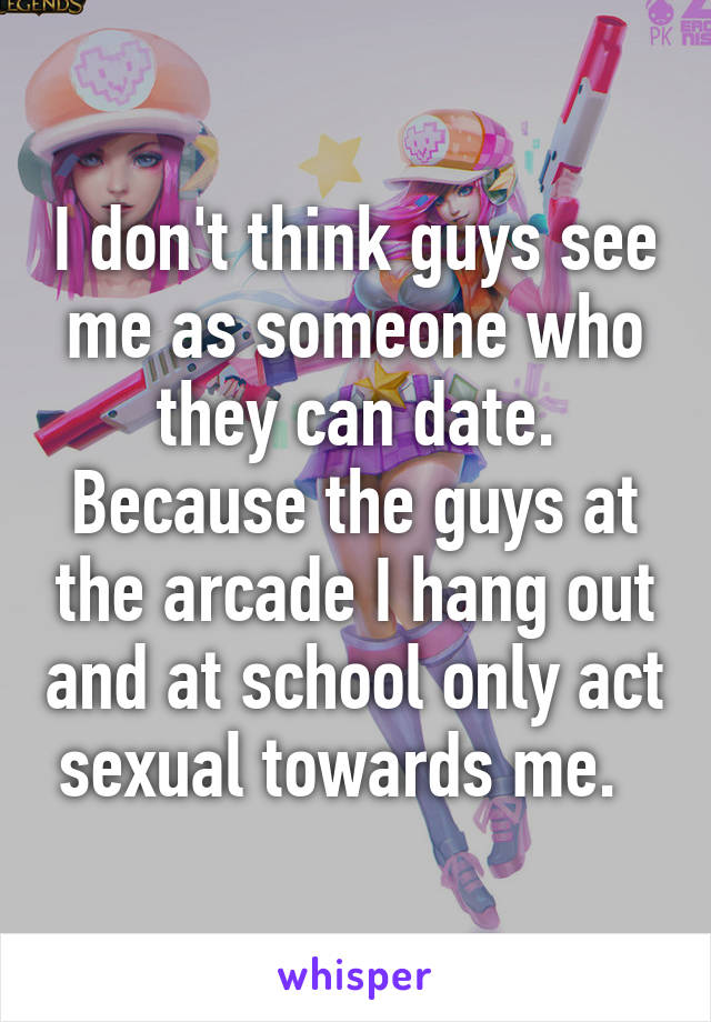 I don't think guys see me as someone who they can date. Because the guys at the arcade I hang out and at school only act sexual towards me.  