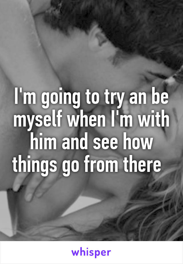 I'm going to try an be myself when I'm with him and see how things go from there  
