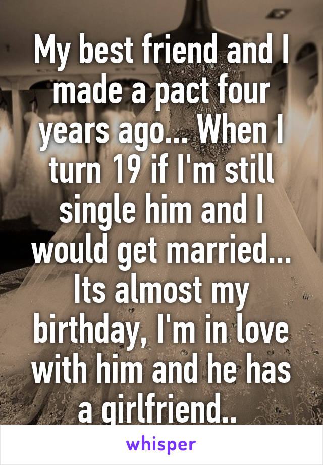 My best friend and I made a pact four years ago... When I turn 19 if I'm still single him and I would get married... Its almost my birthday, I'm in love with him and he has a girlfriend.. 
