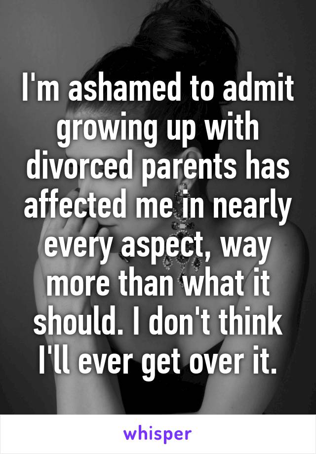 I'm ashamed to admit growing up with divorced parents has affected me in nearly every aspect, way more than what it should. I don't think I'll ever get over it.