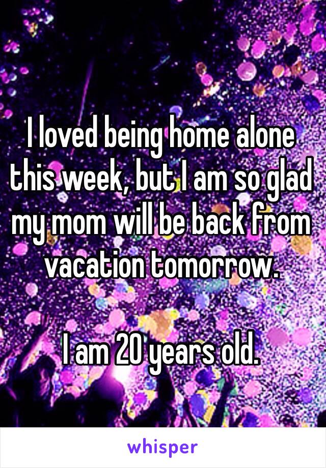 I loved being home alone this week, but I am so glad my mom will be back from vacation tomorrow. 

I am 20 years old. 