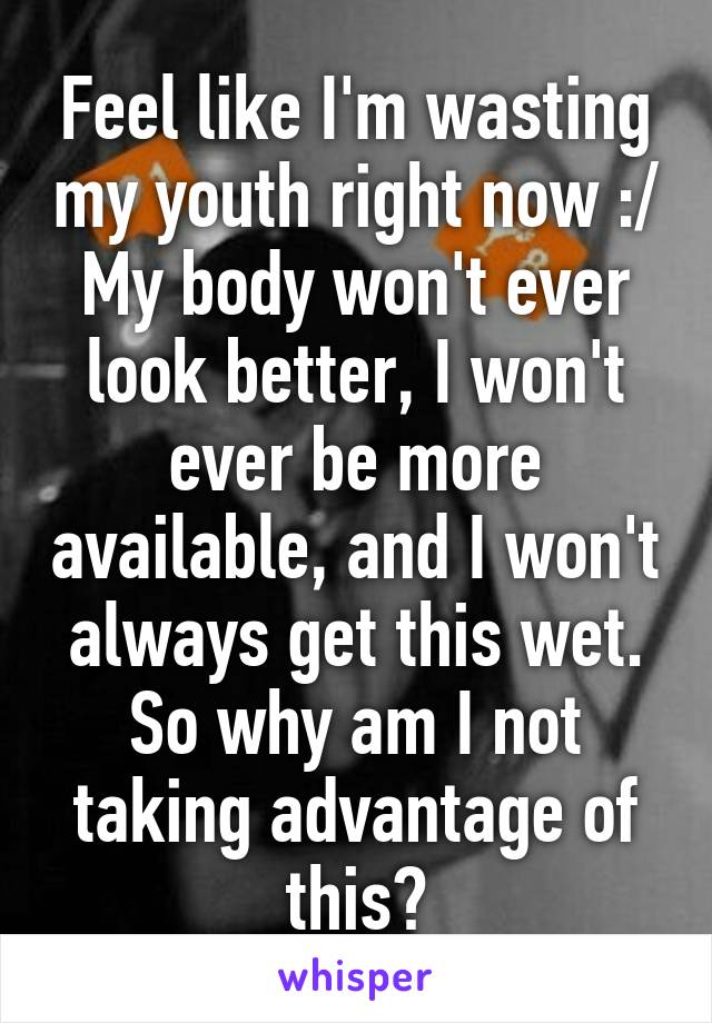 Feel like I'm wasting my youth right now :/ My body won't ever look better, I won't ever be more available, and I won't always get this wet. So why am I not taking advantage of this?