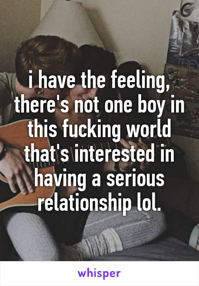 i have the feeling, there's not one boy in this fucking world that's interested in having a serious relationship lol.