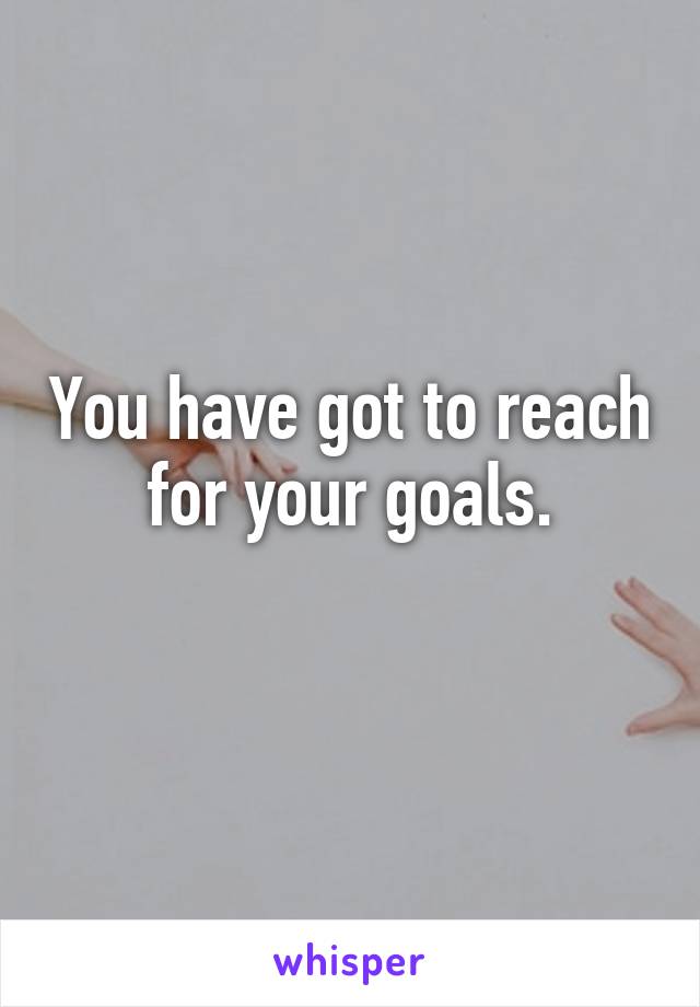 You have got to reach for your goals.
