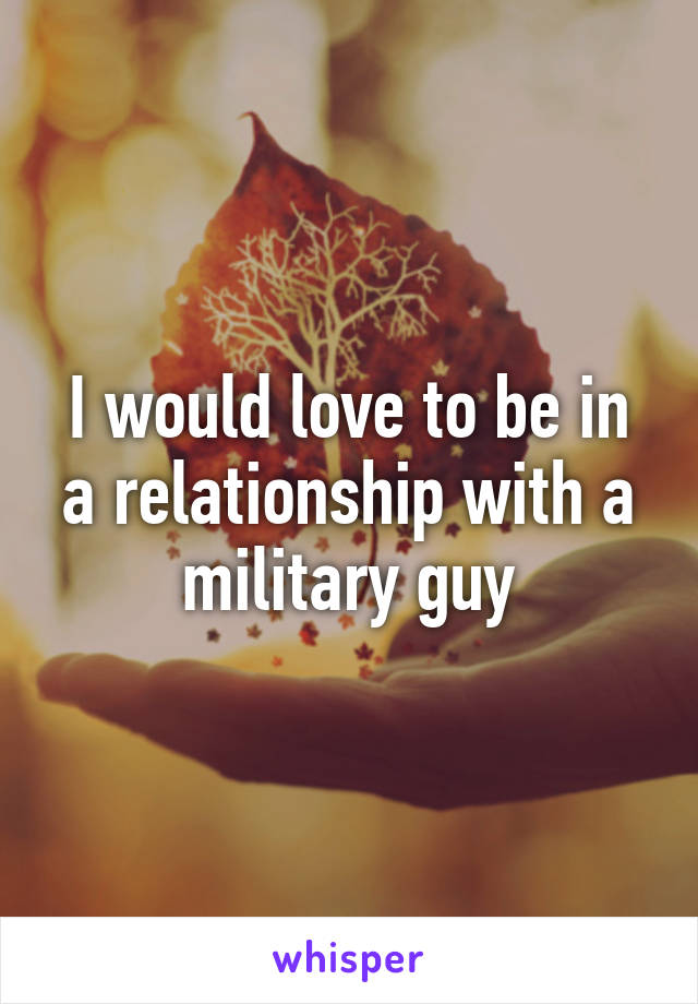 I would love to be in a relationship with a military guy