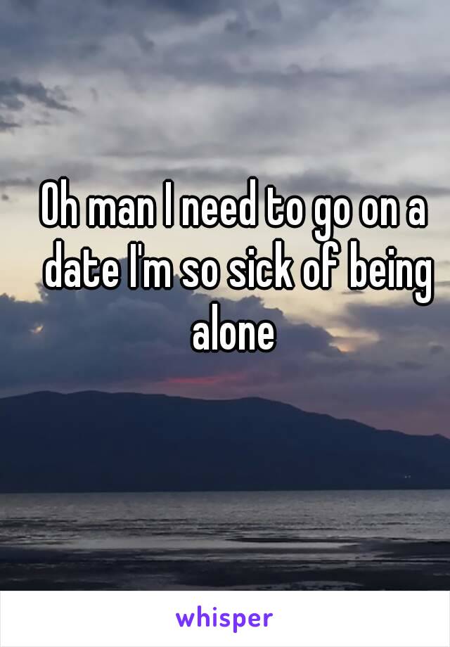Oh man I need to go on a date I'm so sick of being alone 