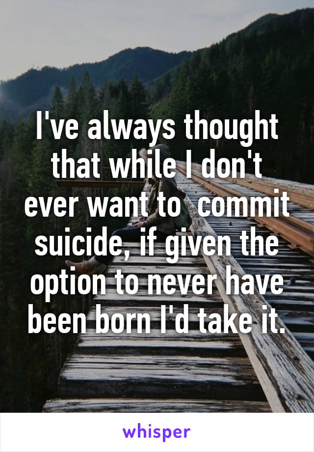 I've always thought that while I don't ever want to  commit suicide, if given the option to never have been born I'd take it.