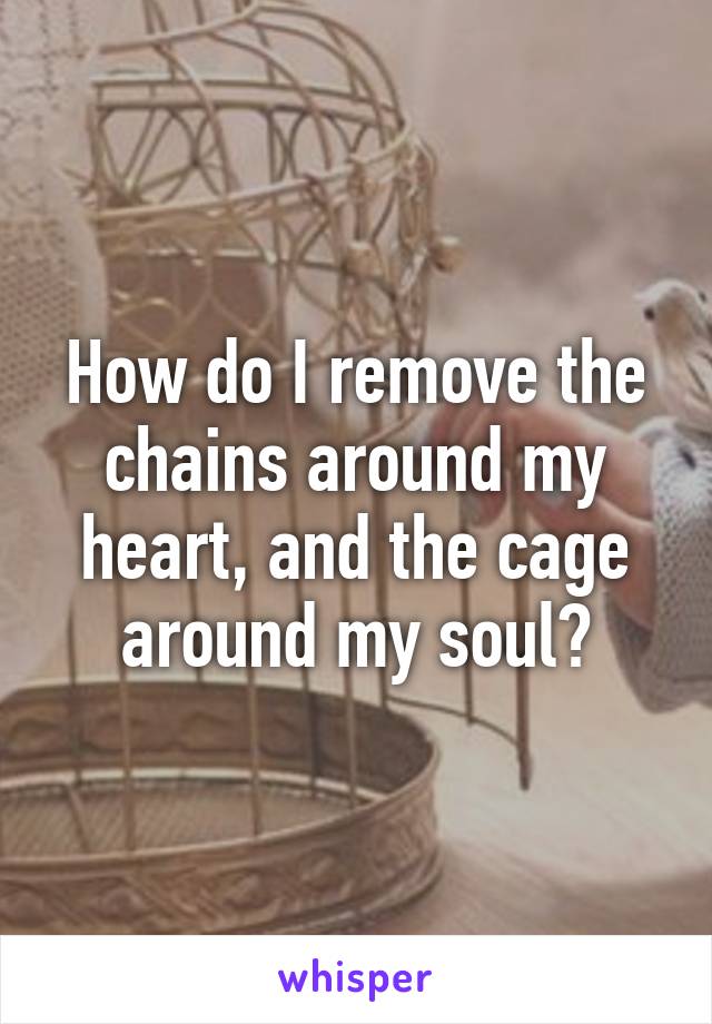 How do I remove the chains around my heart, and the cage around my soul?