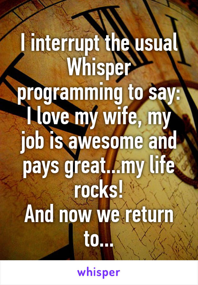 I interrupt the usual Whisper programming to say:
I love my wife, my job is awesome and pays great...my life rocks!
And now we return to...