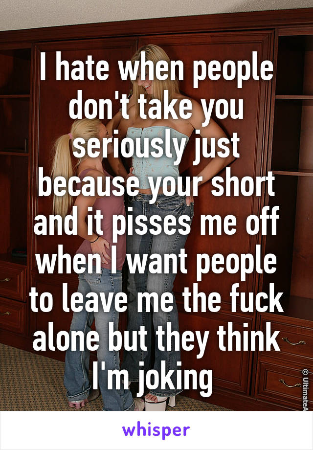 I hate when people don't take you seriously just because your short and it pisses me off when I want people to leave me the fuck alone but they think I'm joking 