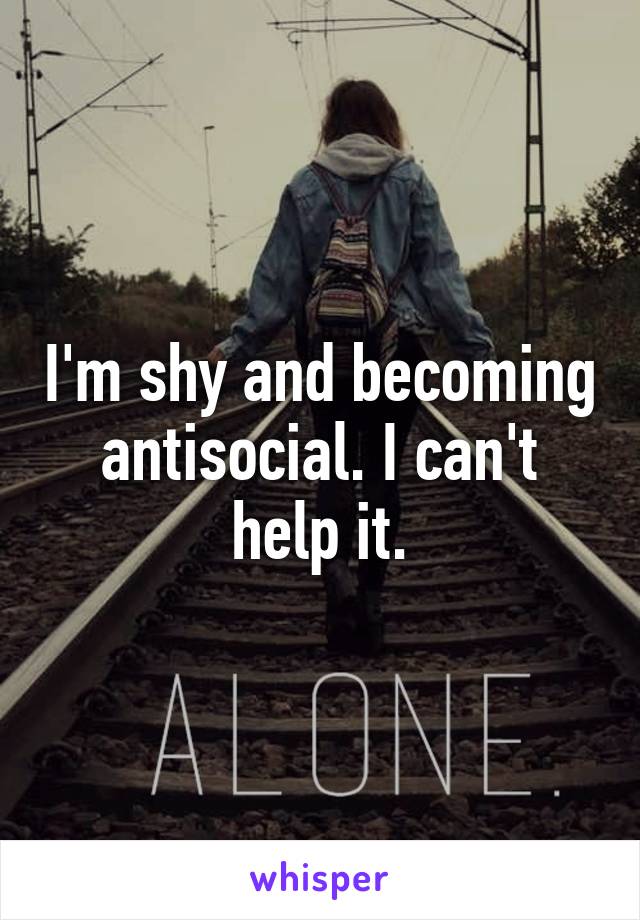 I'm shy and becoming antisocial. I can't help it.