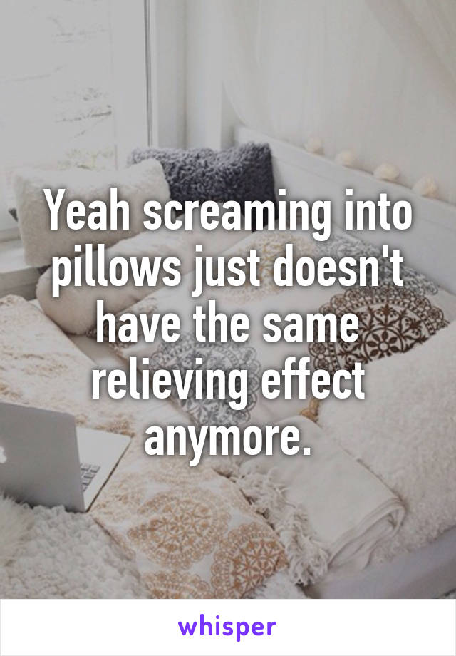 Yeah screaming into pillows just doesn't have the same relieving effect anymore.