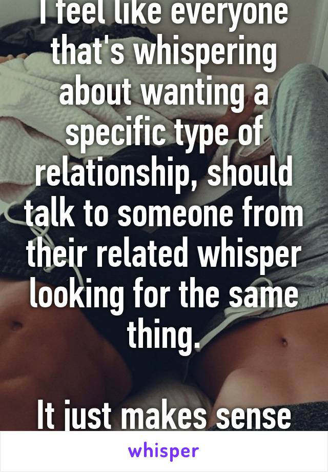 I feel like everyone that's whispering about wanting a specific type of relationship, should talk to someone from their related whisper looking for the same thing.

It just makes sense to me.