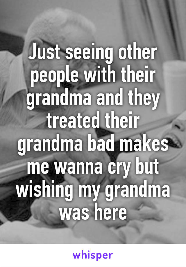 Just seeing other people with their grandma and they treated their grandma bad makes me wanna cry but wishing my grandma was here