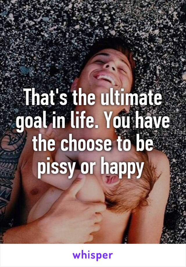 That's the ultimate goal in life. You have the choose to be pissy or happy 