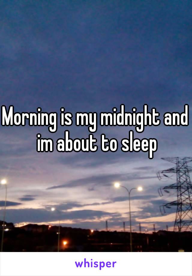 Morning is my midnight and im about to sleep