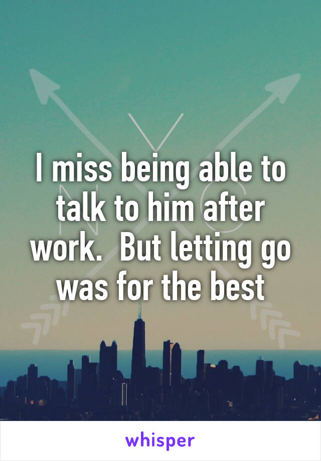 I miss being able to talk to him after work.  But letting go was for the best