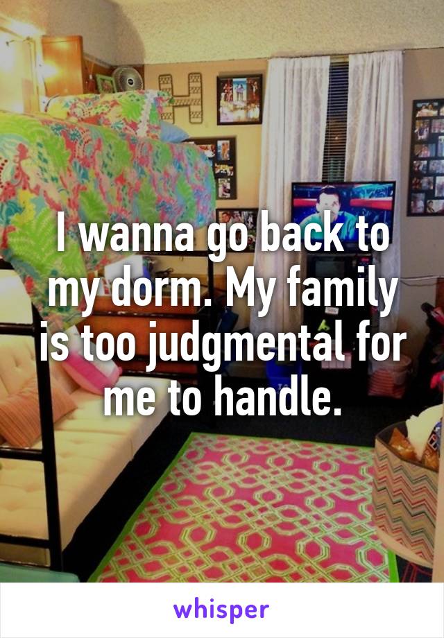 I wanna go back to my dorm. My family is too judgmental for me to handle.
