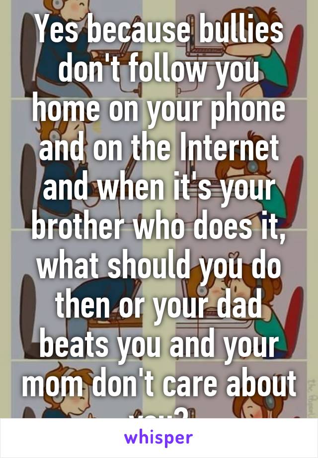 Yes because bullies don't follow you home on your phone and on the Internet and when it's your brother who does it, what should you do then or your dad beats you and your mom don't care about you?