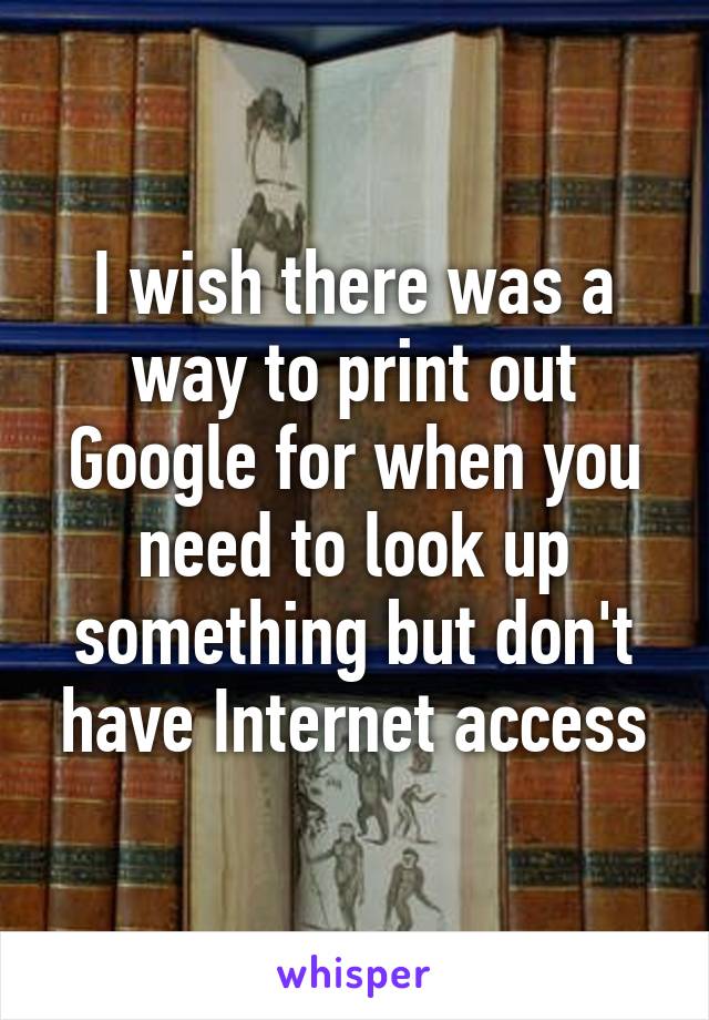 I wish there was a way to print out Google for when you need to look up something but don't have Internet access