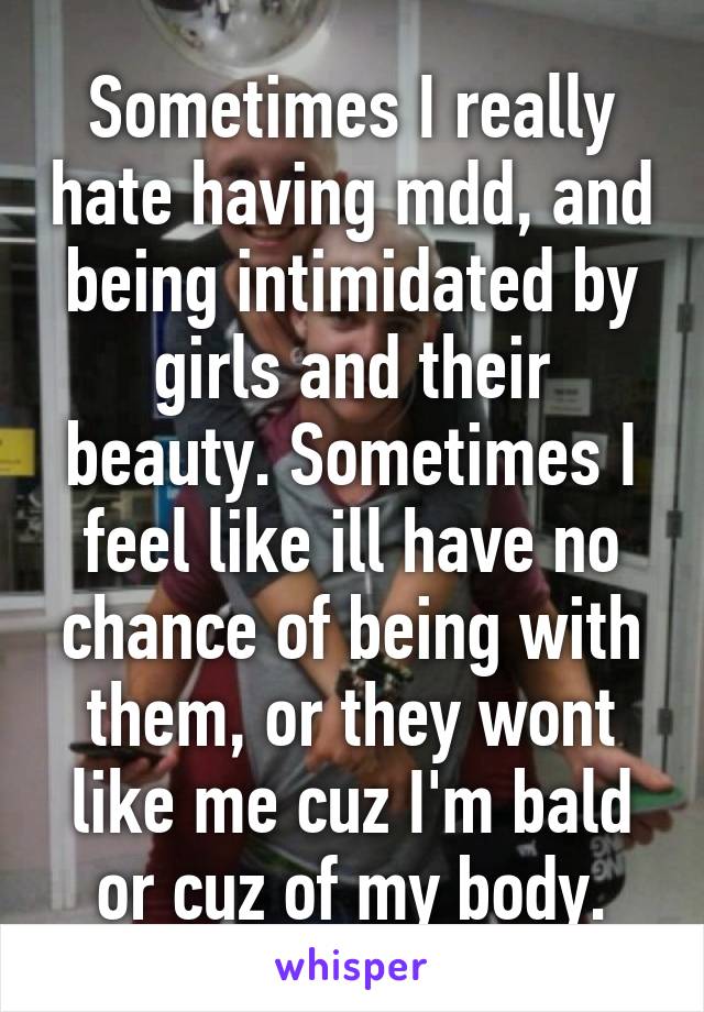 Sometimes I really hate having mdd, and being intimidated by girls and their beauty. Sometimes I feel like ill have no chance of being with them, or they wont like me cuz I'm bald or cuz of my body.