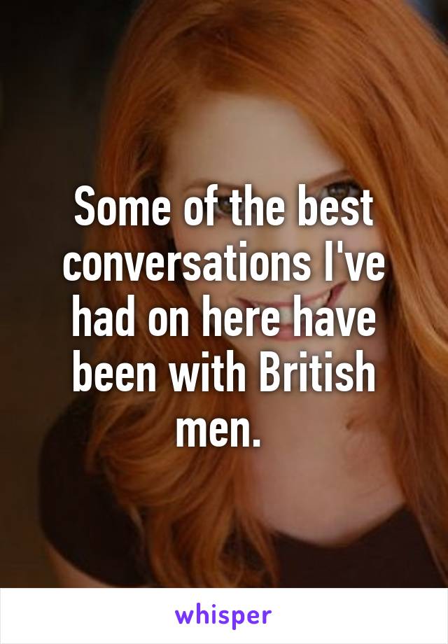 Some of the best conversations I've had on here have been with British men. 