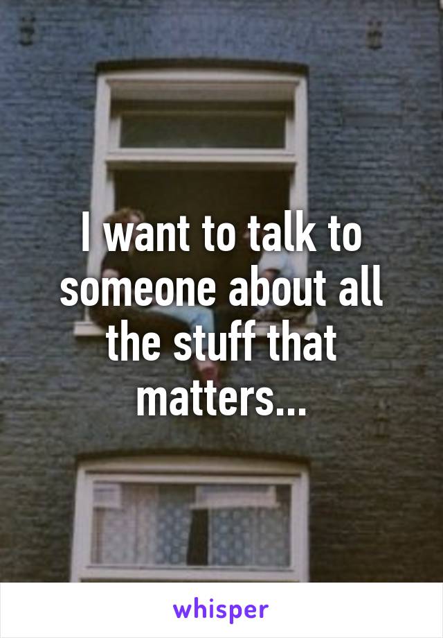 I want to talk to someone about all the stuff that matters...