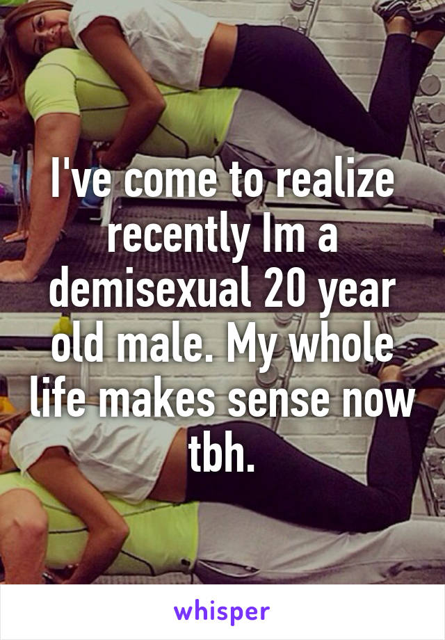 I've come to realize recently Im a demisexual 20 year old male. My whole life makes sense now tbh.