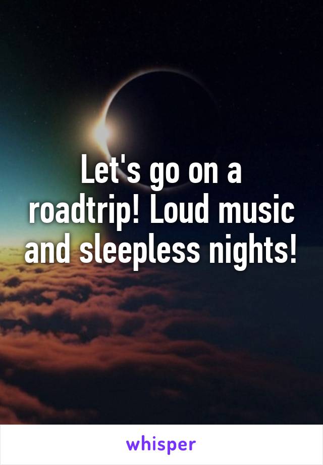 Let's go on a roadtrip! Loud music and sleepless nights! 