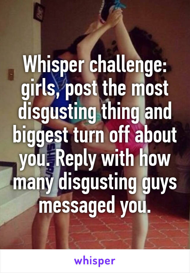 Whisper challenge: girls, post the most disgusting thing and biggest turn off about you. Reply with how many disgusting guys messaged you.