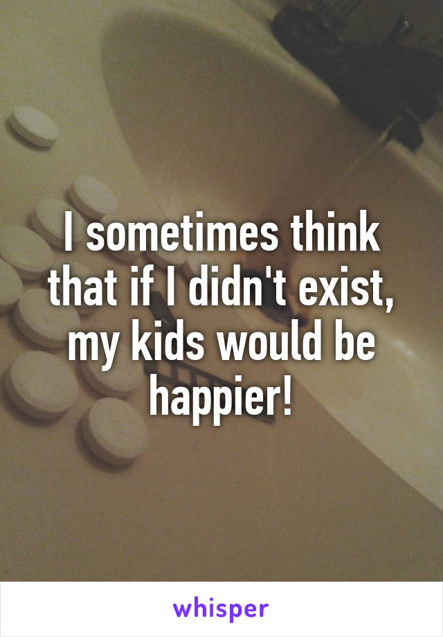 I sometimes think that if I didn't exist, my kids would be happier!
