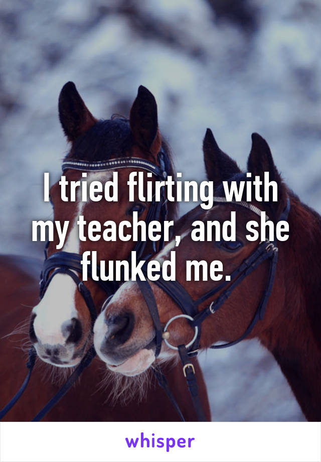I tried flirting with my teacher, and she flunked me. 