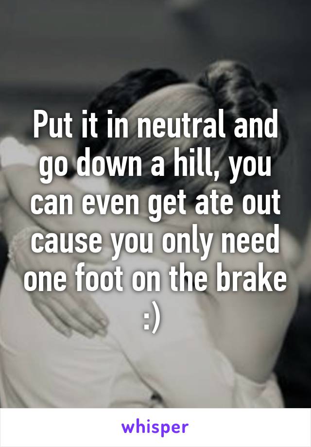 Put it in neutral and go down a hill, you can even get ate out cause you only need one foot on the brake :) 