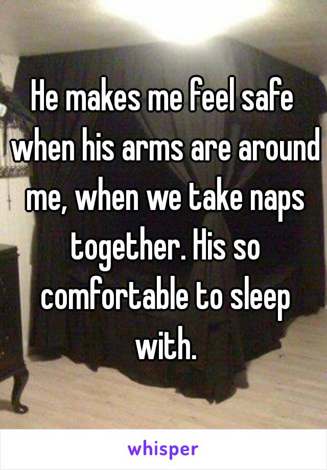 He makes me feel safe when his arms are around me, when we take naps together. His so comfortable to sleep with.