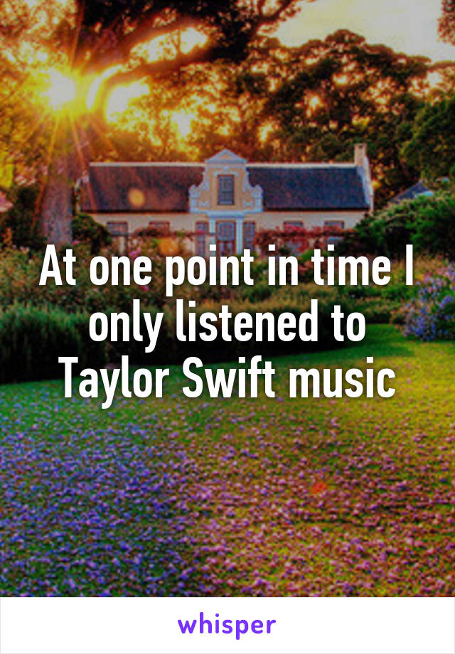 At one point in time I only listened to Taylor Swift music