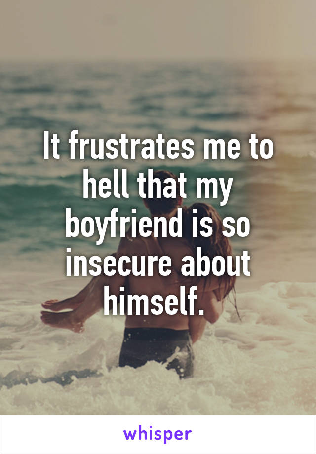It frustrates me to hell that my boyfriend is so insecure about himself. 