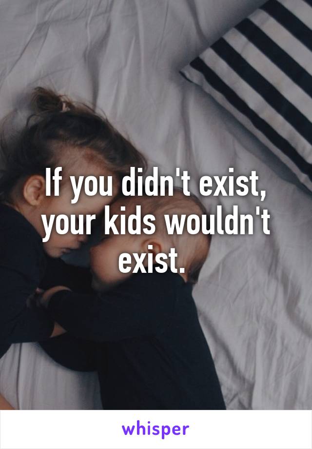 If you didn't exist, your kids wouldn't exist. 
