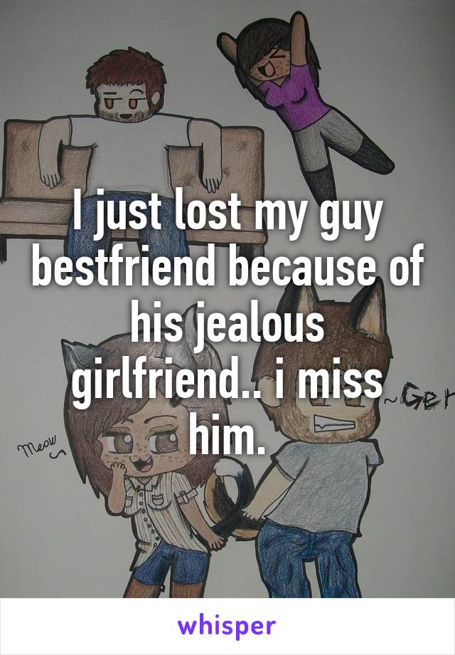 I just lost my guy bestfriend because of his jealous girlfriend.. i miss him.